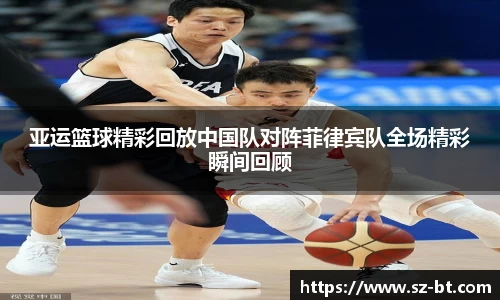 亚运篮球精彩回放中国队对阵菲律宾队全场精彩瞬间回顾